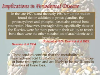 (Raisz et al 1979, Dewhirst et al 1983,
Newman et al 1984
 These studies confirm that the metabolites of
arachidonic acid breakdown are potent stimulators
of bone resorption and are likely to be mediators in
diseases of bone loss.
In the late 1970’s and the early 1980’s multiple studies
found that in addition to prostaglandins, the
prostacyclines and phospholipases also caused bone
resorption. However, prostaglandins, specifically those of
the E series, were far more potent in their ability to resorb
bone than were the other metabolites of arachidonic acid
breakdown
 