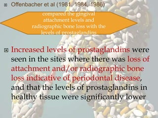  Offenbacher et al (1981, 1984, 1986)
 Increased levels of prostaglandins were
seen in the sites where there was loss of
attachment and/or radiographic bone
loss indicative of periodontal disease,
and that the levels of prostaglandins in
healthy tissue were significantly lower
compared the gingival
attachment levels and
radiographic bone loss with the
levels of prostaglandins
 