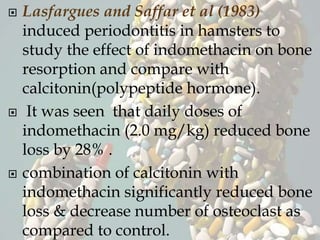  Lasfargues and Saffar et al (1983)
induced periodontitis in hamsters to
study the effect of indomethacin on bone
resorption and compare with
calcitonin(polypeptide hormone).
 It was seen that daily doses of
indomethacin (2.0 mg/kg) reduced bone
loss by 28% .
 combination of calcitonin with
indomethacin significantly reduced bone
loss & decrease number of osteoclast as
compared to control.
 