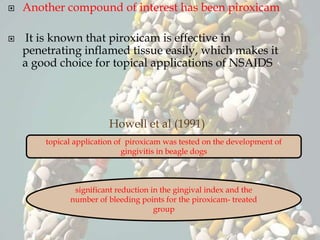  Another compound of interest has been piroxicam
 It is known that piroxicam is effective in
penetrating inflamed tissue easily, which makes it
a good choice for topical applications of NSAIDS
Howell et al (1991)
topical application of piroxicam was tested on the development of
gingivitis in beagle dogs
significant reduction in the gingival index and the
number of bleeding points for the piroxicam- treated
group
 
