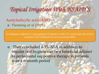 Acetylsalicylic acid (ASA):
 Flemming et al (1995)
 They concluded 0.3% ASA in addition to
regular oral hygiene can be a beneficial adjunct
to periodontal supportive therapy in patients
over a 6-month period
investigated adjunctive supragingival irrigation with 0.3% acetylsalicylic acid in
patients with moderate to severe periodontitis
 