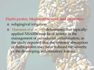 Flurbi-profen, Mephenamic acid, and ibuprofen-
 subgingival irrigation.
 Haesman et al in 1989 determined that topically-
applied NSAIDs may be of benefit in the
management of periodontal inflammation, as
the study reported that the systemic absorption
of flurbi-profen may have reduced the severity
of the developing inflammatory lesions.
 