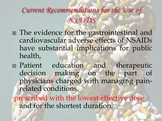  The evidence for the gastrointestinal and
cardiovascular adverse effects of NSAIDs
have substantial implications for public
health,
 Patient education and therapeutic
decision making on the part of
physicians charged with managing pain-
related conditions.
prescribed with the lowest effective dose
and for the shortest duration.
 