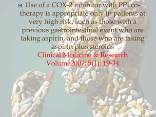  Use of a COX-2 inhibitor with PPI co-
therapy is appropriate only in patients at
very high risk, such as those with a
previous gastrointestinal event who are
taking aspirin, and those who are taking
aspirin plus steroids
Clinical Medicine & Research
Volume2007; 5(1): 19-34
 
