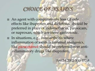  An agent with comparatively less GI side
effects like ibuprofen and diclofenac should be
preferred in place of indomethacin, piroxicam,
or naproxan, which are more gastrotoxic.
 In situations, e.g., osteoarthritis where
inflammation of joints is minimal analgesics,
like paracetamol should be preferred over anti-
inflammatory drugs like ibuprofen.

JIACM 2002; 3(4): 332-8
 