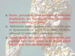  Stroke prevention, post-myocardial infarction
prophylaxis, are therapeutic situations where
aspirin is the drug of choice
 Mefenamic acid is supposed to relieve the pain
of dysmenorrhoea better than other NSAIDs,
although GI side effects often limit its use.
 Newer agents like celecoxib, nabumatone, and
etodolac have been shown to be almost 4-fold
less GI toxic than the older ones.
 