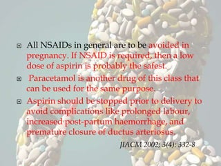  All NSAIDs in general are to be avoided in
pregnancy. If NSAID is required, then a low
dose of aspirin is probably the safest.
 Paracetamol is another drug of this class that
can be used for the same purpose.
 Aspirin should be stopped prior to delivery to
avoid complications like prolonged labour,
increased post-partum haemorrhage, and
premature closure of ductus arteriosus.
JIACM 2002; 3(4): 332-8
 