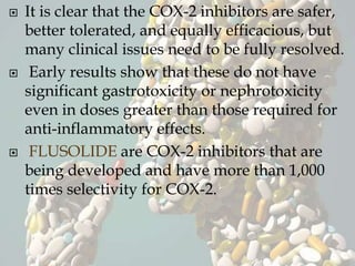 It is clear that the COX-2 inhibitors are safer,
better tolerated, and equally efficacious, but
many clinical issues need to be fully resolved.
 Early results show that these do not have
significant gastrotoxicity or nephrotoxicity
even in doses greater than those required for
anti-inflammatory effects.
 FLUSOLIDE are COX-2 inhibitors that are
being developed and have more than 1,000
times selectivity for COX-2.
 