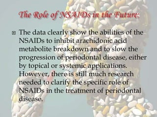  The data clearly show the abilities of the
NSAIDs to inhibit arachidonic acid
metabolite breakdown and to slow the
progression of periodontal disease, either
by topical or systemic applications.
However, there is still much research
needed to clarify the specific role of
NSAIDs in the treatment of periodontal
disease.
 