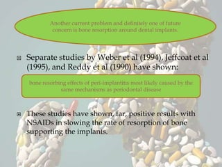  Separate studies by Weber et al (1994), Jeffcoat et al
(1995), and Reddy et al (1990) have shown:
 These studies have shown, far, positive results with
NSAIDs in slowing the rate of resorption of bone
supporting the implants.
Another current problem and definitely one of future
concern is bone resorption around dental implants.
bone resorbing effects of peri-implantitis most likely caused by the
same mechanisms as periodontal disease
 