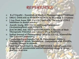  K.d Tripathi – Essentials of Medical Pharmacology(5TH Edition)
 DRUG DISEASE & PERIODONTIUM by Heasman & Seymour
 J Am Dent Assoc 2001 Vol 132,( 4)451-456. The role of COX-2
inhibitors in dental practice
 Anesth Analg. 2010 Feb 8.Combining Paracetamol
(Acetaminophen) with NSAID’S
 JIACM 2002; 3(4): 332-8.Newer NSAID’S :A Review of their
Therapeutic Potential and Adverse Drug Reactions
 Indian Journal of Pharmacology 2003; 35: 121-122. Nimesulide:
The Current Controversy
 Cambridge Encyclopedia Vol. 56. Paracetamol - History,
Mechanism of action, Metabolism, Comparison with NSAIDs,
Toxicity, Danger to animals
 Med Oral Patol Oral Cir Bucal 2007;12:10-8. Antiinflammatory
drugs Use of nonsteroidal antiinflammatory drugs in dental
practice. A review
 
