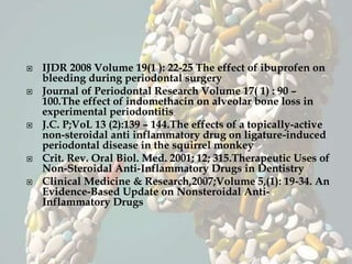  IJDR 2008 Volume 19(1 ): 22-25 The effect of ibuprofen on
bleeding during periodontal surgery
 Journal of Periodontal Research Volume 17( 1) : 90 –
100.The effect of indomethacin on alveolar bone loss in
experimental periodontitis
 J.C. P;VoL 13 (2):139 – 144.The effects of a topically-active
non-steroidal anti inflammatory drug on ligature-induced
periodontal disease in the squirrel monkey
 Crit. Rev. Oral Biol. Med. 2001; 12; 315.Therapeutic Uses of
Non-Steroidal Anti-Inflammatory Drugs in Dentistry
 Clinical Medicine & Research,2007;Volume 5,(1): 19-34. An
Evidence-Based Update on Nonsteroidal Anti-
Inflammatory Drugs
 