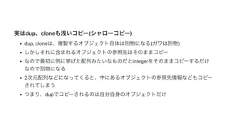 2019/3/14 Marp Web (under construction)
http://localhost:8080/ 11/14
実はdup、cloneも浅いコピー(シャローコピー)
dup,cloneは、複製するオブジェクト自体は別物になる(ガワは別物)
しかしそれに含まれるオブジェクトの参照先はそのままコピー
なので最初に例に挙げた配列みたいなものだとintegerをそのままコピーするだけ
なので別物になる
2次元配列などになってくると、中にあるオブジェクトの参照先情報などもコピー
されてしまう
つまり、dupでコピーされるのは自分自身のオブジェクトだけ
 
