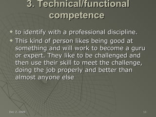 3. Technical/functional competence  to identify with a professional discipline.   This kind of person likes being good at something and will work to become a guru or expert. They like to be challenged and then use their skill to meet the challenge, doing the job properly and better than almost anyone else Jun 7, 2009 