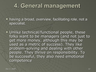 4. General management  having a broad, overview, facilitating role, not a specialist. Unlike technical/functional people, these folks want to be managers (and not just to get more money, although this may be used as a metric of success). They like problem-solving and dealing with other people. They thrive on responsibility. To be successful, they also need emotional competence Jun 7, 2009 