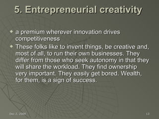 5. Entrepreneurial creativity  a premium wherever innovation drives competitiveness  These folks like to invent things, be creative and, most of all, to run their own businesses. They differ from those who seek autonomy in that they will share the workload. They find ownership very important. They easily get bored. Wealth, for them, is a sign of success. Jun 7, 2009 