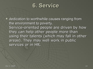 6. Service  dedication to worthwhile causes ranging from the environment to poverty. Service-oriented people are driven by how they can help other people more than using their talents (which may fall in other areas). They may well work in public services or in HR. Jun 7, 2009 