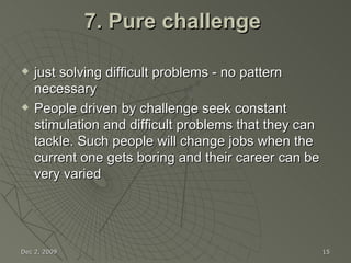 7. Pure challenge  just solving difficult problems - no pattern necessary People driven by challenge seek constant stimulation and difficult problems that they can tackle. Such people will change jobs when the current one gets boring and their career can be very varied Jun 7, 2009 