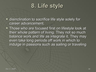 8. Life style  disinclination to sacrifice life style solely for career advancement. Those who are focused first on lifestyle look at their whole pattern of living. They not so much balance work and life as integrate it. They may even take long periods off work in which to indulge in passions such as sailing or traveling Jun 7, 2009 