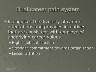 Dual career path system Recognizes the diversity of career orientations and provides incentives that are consistent with employees' underlying career values. Higher job satisfaction Stronger commitment towards organisation Lesser attrition Jun 7, 2009 