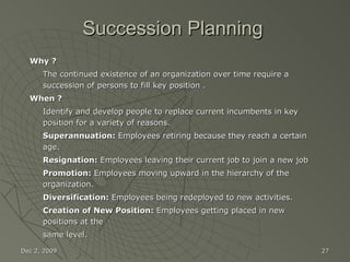 Succession Planning Why ?   The continued existence of an organization over time require a succession of persons to fill key position . When ? Identify and develop people to replace current incumbents in key position for a variety of reasons. Superannuation:  Employees retiring because they reach a certain age. Resignation:  Employees leaving their current job to join a new job Promotion:  Employees moving upward in the hierarchy of the organization. Diversification:  Employees being redeployed to new activities. Creation of New Position:  Employees getting placed in new positions at the same level. Jun 7, 2009 