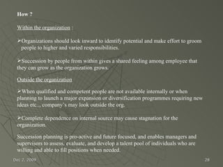 Jun 7, 2009 How ? Within the organization  :  Organizations should look inward to identify potential and make effort to groom  people to higher and varied responsibilities. Succession by people from within gives a shared feeling among employee that they can grow as the organization grows.  Outside the organization When qualified and competent people are not available internally or when planning to launch a major expansion or diversification programmes requiring new ideas etc.., company’s may look outside the org.  Complete dependence on internal source may cause stagnation for the organization.   Succession planning is pro-active and future focused, and enables managers and supervisors to assess, evaluate, and develop a talent pool of individuals who are willing and able to fill positions when needed.  