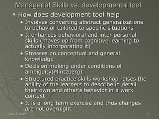 Managerial Skills vs. developmental tool How does development tool help Involves converting abstract generalizations to behavior tailored to specific situations It enhances behavioral and inter personal skills (moves up from cognitive learning to actually incorporating it) Stresses on conceptual and general knowledge Decision making under conditions of ambiguity(Mintzberg) Structured practice skills workshop raises the ability of the learners to describe in detail their own and other’s behavior in a work context  It is a long term exercise and thus changes are not overnight Jun 7, 2009 