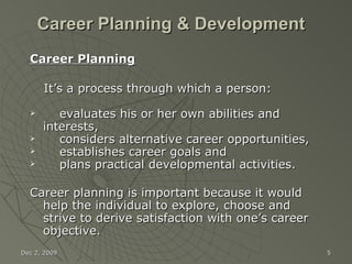 Career Planning & Development   Career Planning It’s a process through which a person: evaluates his or her own abilities and interests,  considers alternative career opportunities,  establishes career goals and  plans practical developmental activities. Career planning is important because it would help the individual to explore, choose and strive to derive satisfaction with one’s career objective. Jun 7, 2009 