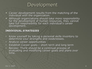 Development Career development results from the matching of the individual with the organization.  Although organizations should take more responsibility for the development of human resources, they cannot take full responsibility for each individual’s career development. INDIVIDUAL STRATEGIES Know yourself by taking a personal skills inventory to determine your strengths and weaknesses. Analyze career opportunities Establish Career goals – short term and long term Review: There should be a continual process of evaluating and modifying career goals and plans over time. Jun 7, 2009 