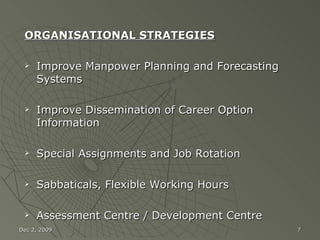 ORGANISATIONAL STRATEGIES Improve Manpower Planning and Forecasting Systems Improve Dissemination of Career Option Information Special Assignments and Job Rotation Sabbaticals, Flexible Working Hours Assessment Centre / Development Centre Jun 7, 2009 