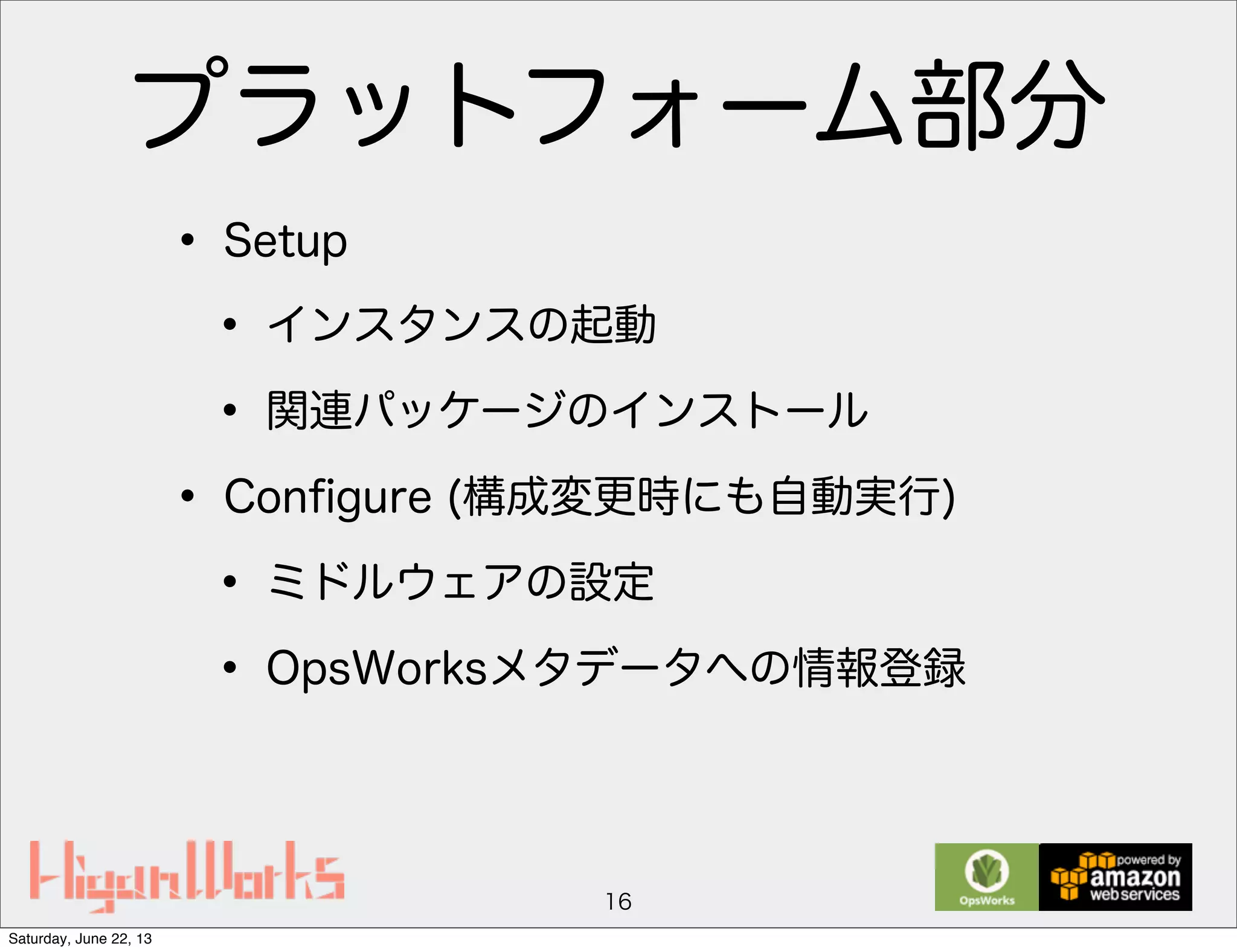 プラットフォーム部分
• Setup
• インスタンスの起動
• 関連パッケージのインストール
• Conﬁgure (構成変更時にも自動実行)
• ミドルウェアの設定
• OpsWorksメタデータへの情報登録
16
Saturday, June 22, 13
 