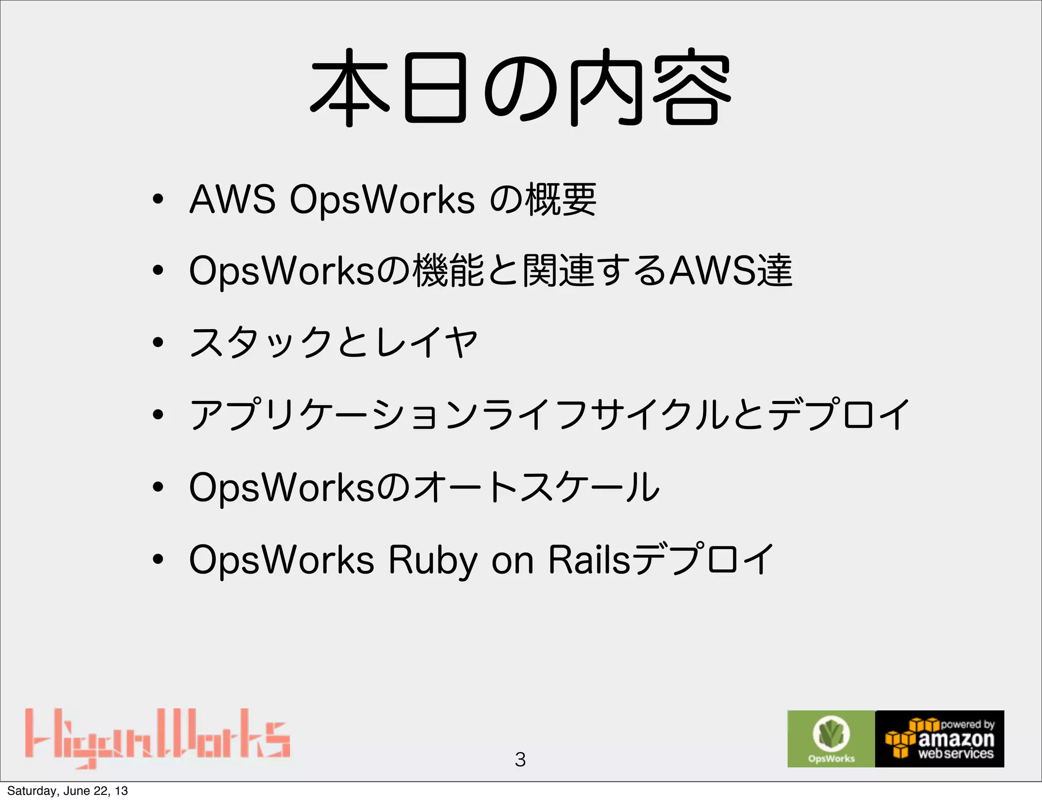 本日の内容
• AWS OpsWorks の概要
• OpsWorksの機能と関連するAWS達
• スタックとレイヤ
• アプリケーションライフサイクルとデプロイ
• OpsWorksのオートスケール
• OpsWorks Ruby on Railsデプロイ
3
Saturday, June 22, 13
 