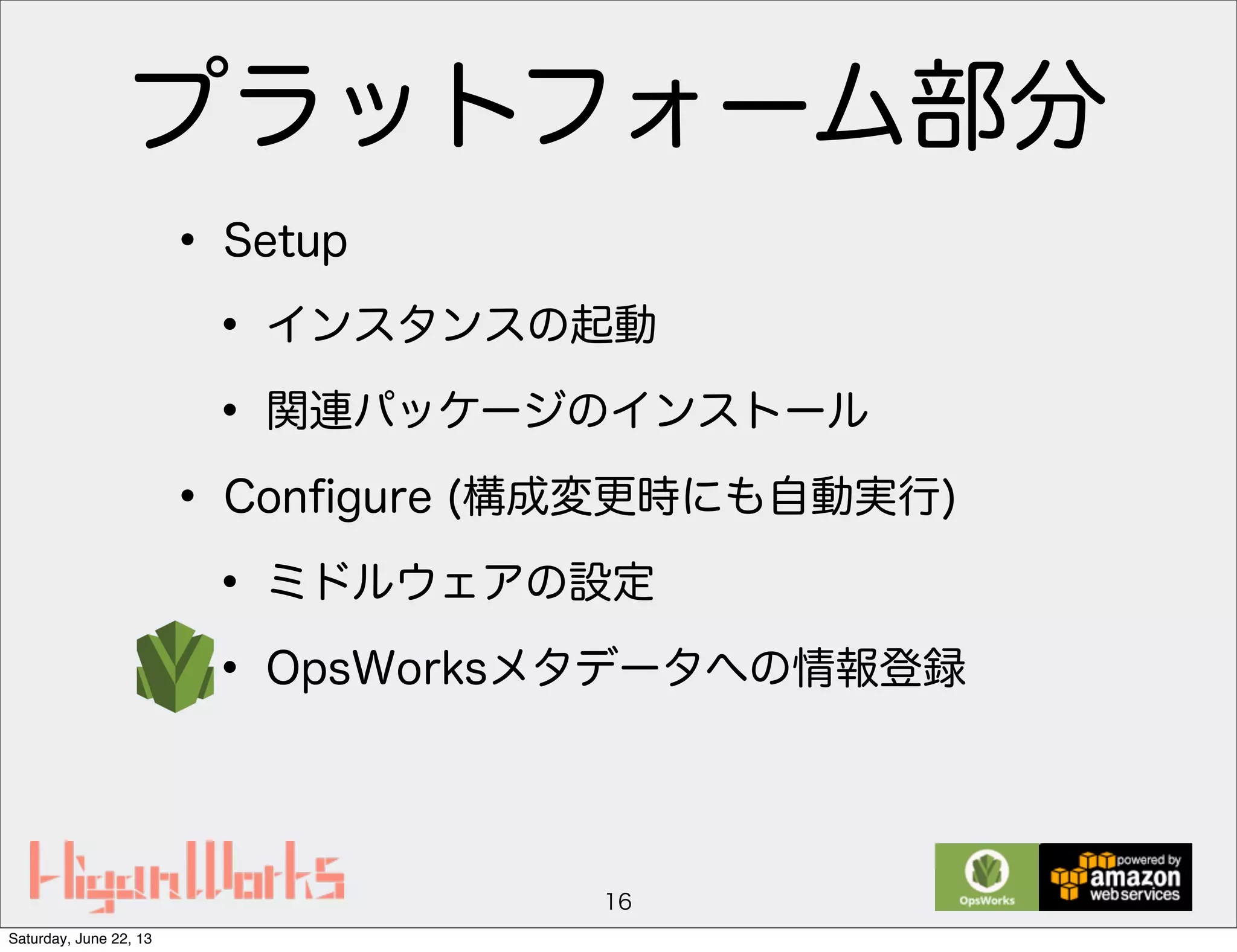 プラットフォーム部分
• Setup
• インスタンスの起動
• 関連パッケージのインストール
• Conﬁgure (構成変更時にも自動実行)
• ミドルウェアの設定
• OpsWorksメタデータへの情報登録
16
Saturday, June 22, 13
 