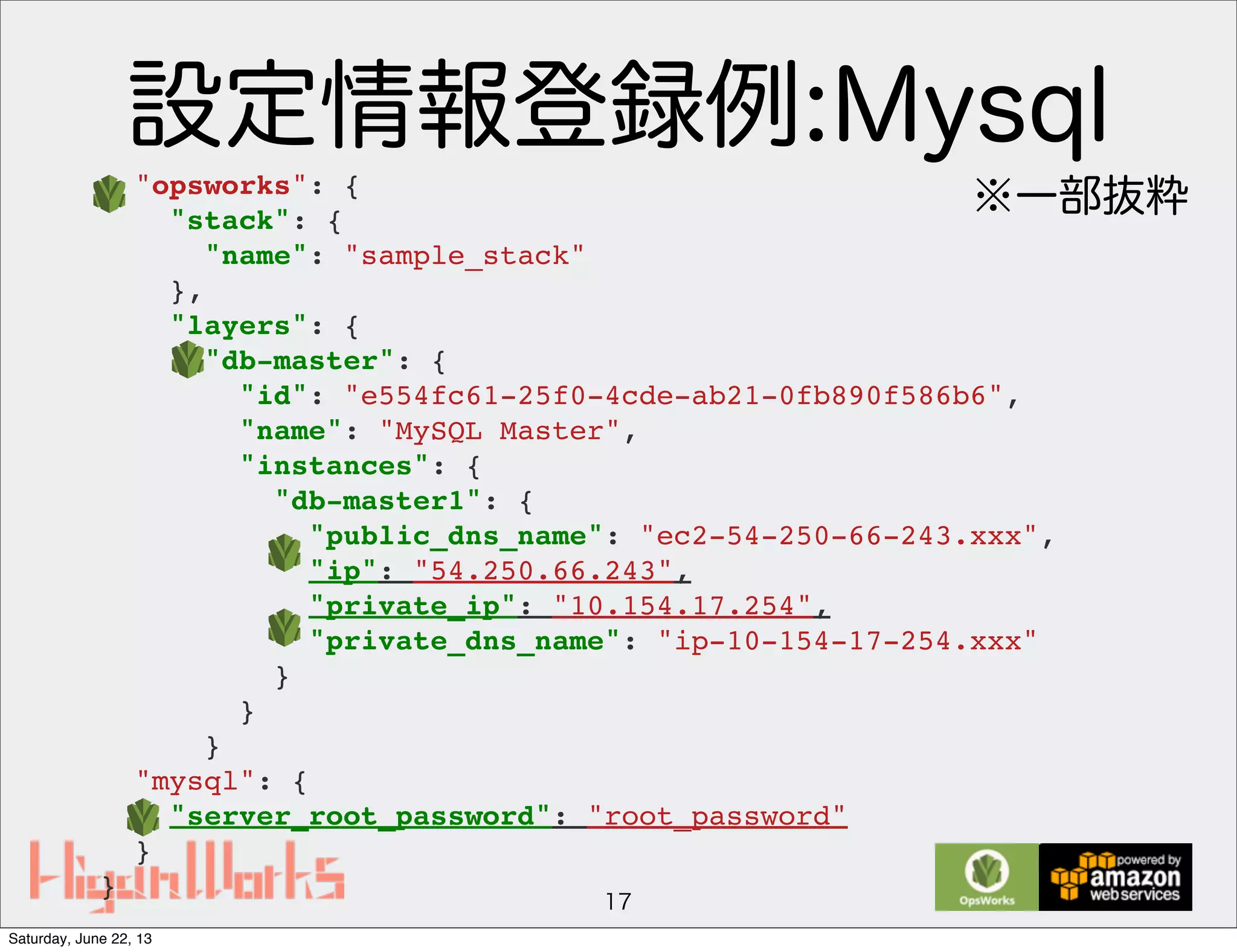 設定情報登録例:Mysql
17
"opsworks": {
"stack": {
"name": "sample_stack"
},
"layers": {
"db-master": {
"id": "e554fc61-25f0-4cde-ab21-0fb890f586b6",
"name": "MySQL Master",
"instances": {
"db-master1": {
"public_dns_name": "ec2-54-250-66-243.xxx",
"ip": "54.250.66.243",
"private_ip": "10.154.17.254",
"private_dns_name": "ip-10-154-17-254.xxx"
}
}
}
"mysql": {
"server_root_password": "root_password"
}
}
※一部抜粋
Saturday, June 22, 13
 