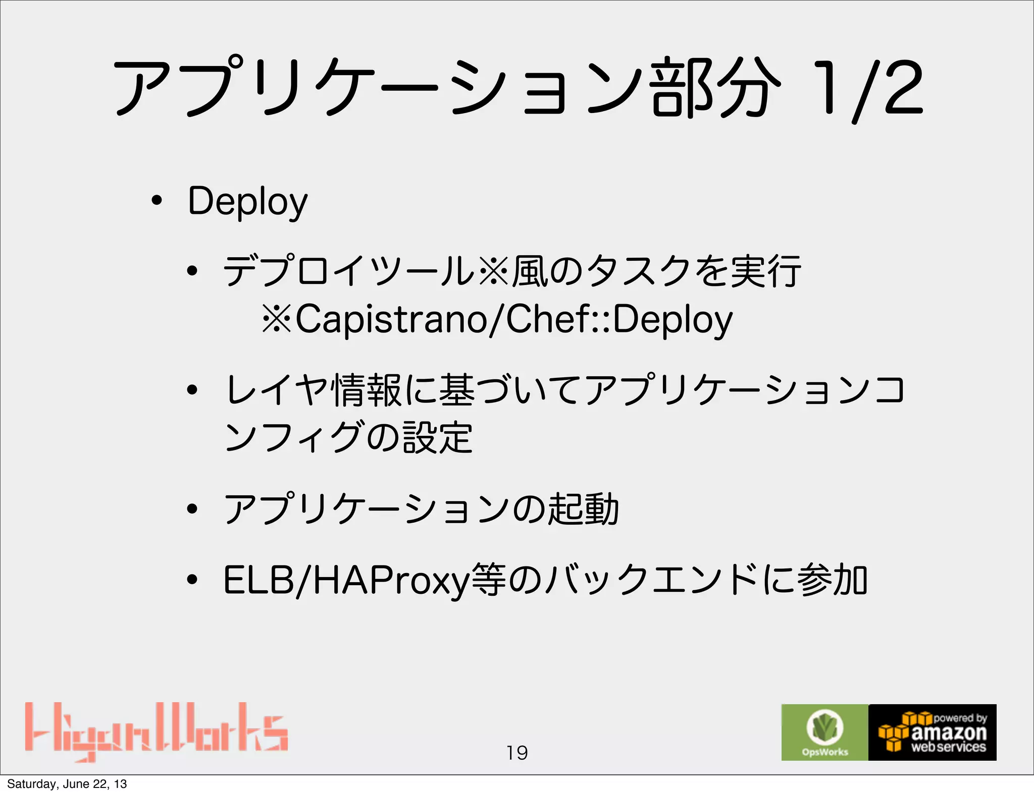 アプリケーション部分 1/2
• Deploy
• デプロイツール※風のタスクを実行
※Capistrano/Chef::Deploy
• レイヤ情報に基づいてアプリケーションコ
ンフィグの設定
• アプリケーションの起動
• ELB/HAProxy等のバックエンドに参加
19
Saturday, June 22, 13
 