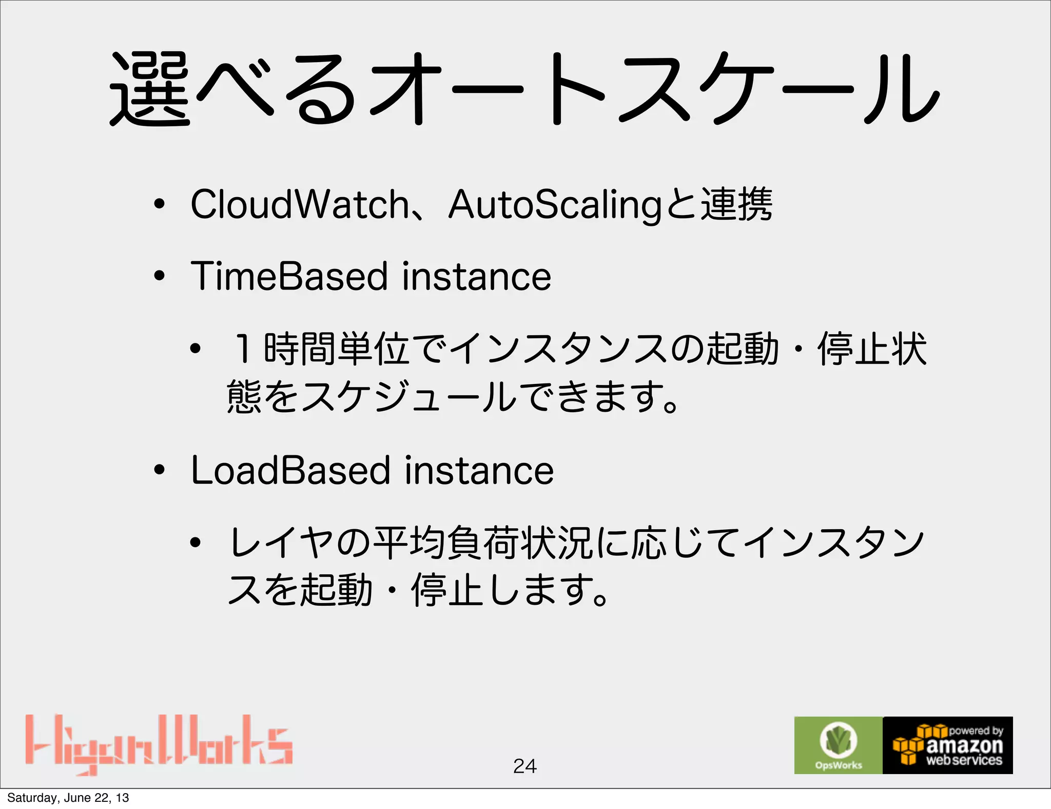 選べるオートスケール
• CloudWatch、AutoScalingと連携
• TimeBased instance
• １時間単位でインスタンスの起動・停止状
態をスケジュールできます。
• LoadBased instance
• レイヤの平均負荷状況に応じてインスタン
スを起動・停止します。
24
Saturday, June 22, 13
 