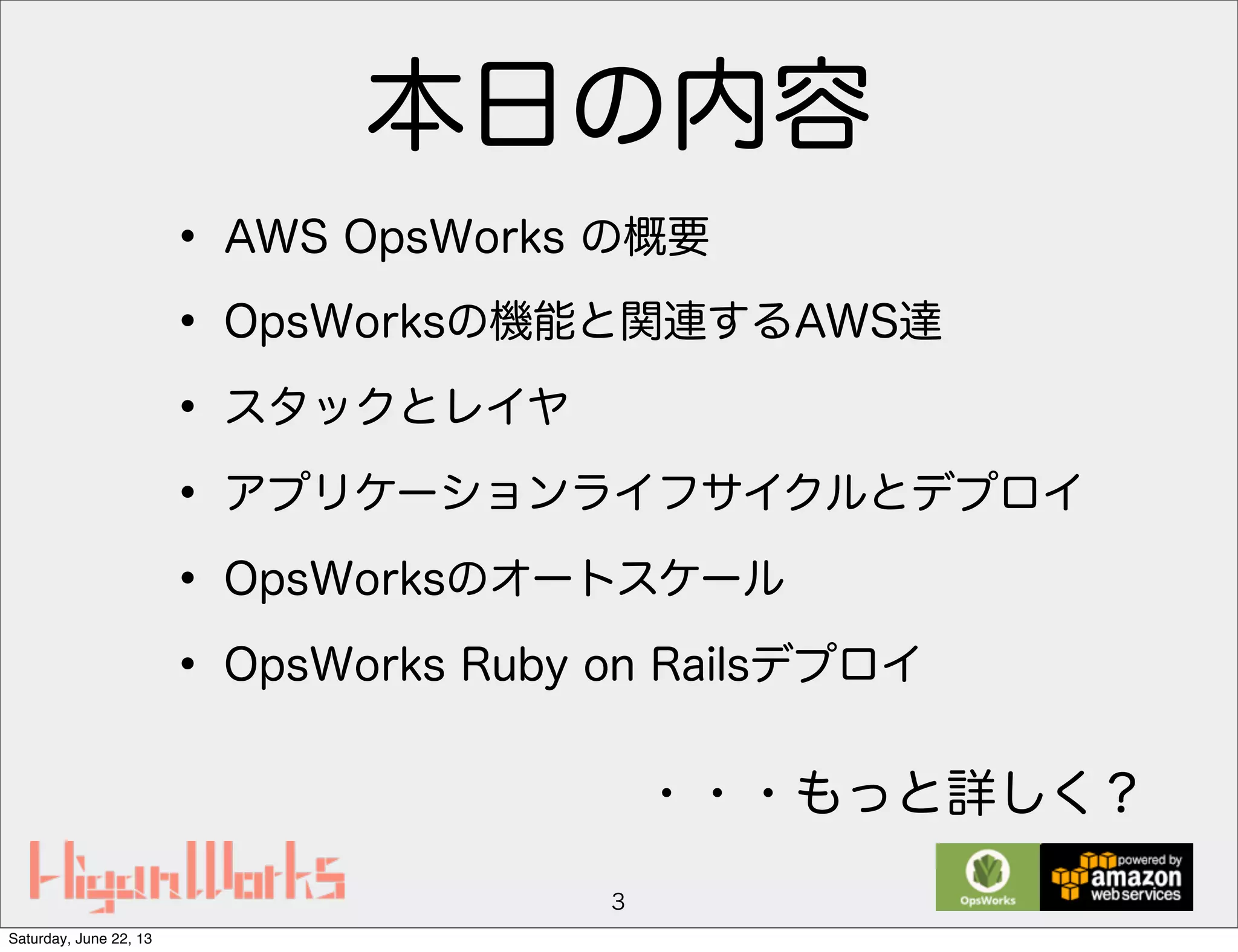 本日の内容
• AWS OpsWorks の概要
• OpsWorksの機能と関連するAWS達
• スタックとレイヤ
• アプリケーションライフサイクルとデプロイ
• OpsWorksのオートスケール
• OpsWorks Ruby on Railsデプロイ
3
・・・もっと詳しく？
Saturday, June 22, 13
 