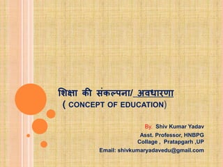 शिक्षा की संकल्पना/ अवधारणा
( CONCEPT OF EDUCATION)
By. Shiv Kumar Yadav
Asst. Professor, HNBPG
Collage , Pratapgarh ,UP
Email: shivkumaryadavedu@gmail.com
 