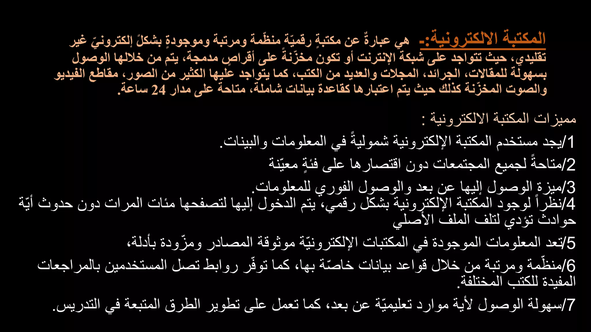 ‫االلكترونية‬ ‫المكتبة‬
:
‫ـ‬
‫غ‬ ّ‫إلكتروني‬ ً‫ل‬‫بشك‬ ٍ‫ة‬‫وموجود‬ ‫ومرتبة‬ ‫مة‬ّ‫ظ‬‫من‬ ‫ة‬ّ‫ي‬‫رقم‬ ٍ‫ة‬‫مكتب‬ ‫عن‬ ٌ‫ة‬‫عبار‬ ‫هي‬
‫ير‬
‫الوصول‬ ‫خاللها‬ ‫من‬ ‫يتم‬ ،‫مدمجة‬ ٍ
‫أقراص‬ ‫على‬ ً‫نة‬ّ‫مخز‬ ‫تكون‬ ‫أو‬ ‫اإلنترنت‬ ‫شبكة‬ ‫على‬ ‫تتواجد‬ ‫حيث‬ ،‫تقليدي‬
‫الفيديو‬ ‫مقاطع‬ ،‫الصور‬ ‫من‬ ‫الكثير‬ ‫عليها‬ ‫يتواجد‬ ‫كما‬ ،‫الكتب‬ ‫من‬ ‫والعديد‬ ‫المجالت‬ ،‫الجرائد‬ ،‫للمقاالت‬ ‫بسهولة‬
‫مدار‬ ‫على‬ ‫متاحة‬ ،‫شاملة‬ ‫بيانات‬ ‫كقاعدة‬ ‫اعتبارها‬ ‫يتم‬ ‫حيث‬ ‫كذلك‬ ‫نة‬ّ‫المخز‬ ‫والصوت‬
24
‫ساعة‬
.
‫االلكترونية‬ ‫المكتبة‬ ‫مميزات‬
:
1
/
‫والبينات‬ ‫المعلومات‬ ‫في‬ ً‫ة‬‫شمولي‬ ‫اإللكترونية‬ ‫المكتبة‬ ‫مستخدم‬ ‫يجد‬
.
2
/
‫ّنة‬‫ي‬‫مع‬ ٍ‫ة‬‫فئ‬ ‫على‬ ‫اقتصارها‬ ‫دون‬ ‫المجتمعات‬ ‫لجميع‬ ً‫ة‬‫متاح‬
3
/
‫للمعلومات‬ ‫الفوري‬ ‫والوصول‬ ‫بعد‬ ‫عن‬ ‫إليها‬ ‫الوصول‬ ‫ميزة‬
.
4
/
ّ‫ي‬‫أ‬ ‫حدوث‬ ‫دون‬ ‫المرات‬ ‫مئات‬ ‫لتصفحها‬ ‫إليها‬ ‫الدخول‬ ‫يتم‬ ،‫رقمي‬ ‫بشكل‬ ‫اإللكترونية‬ ‫المكتبة‬ ‫لوجود‬ ً‫ا‬‫نظر‬
‫ة‬
‫األصلي‬ ‫الملف‬ ‫لتلف‬ ‫تؤدي‬ ‫حوادث‬
5
/
،‫بأدلة‬ ‫ودة‬ّ‫ومز‬ ‫المصادر‬ ‫موثوقة‬ ‫ّة‬‫ي‬‫اإللكترون‬ ‫المكتبات‬ ‫في‬ ‫الموجودة‬ ‫المعلومات‬ ‫تعد‬
6
/
‫بالمراجعات‬ ‫المستخدمين‬ ‫تصل‬ ‫روابط‬ ‫ر‬ّ‫ف‬‫تو‬ ‫كما‬ ،‫بها‬ ‫ة‬ّ‫ص‬‫خا‬ ‫بيانات‬ ‫قواعد‬ ‫خالل‬ ‫من‬ ‫ومرتبة‬ ‫مة‬ّ‫منظ‬
‫المختلفة‬ ‫للكتب‬ ‫المفيدة‬
.
7
/
‫التدريس‬ ‫في‬ ‫المتبعة‬ ‫الطرق‬ ‫تطوير‬ ‫على‬ ‫تعمل‬ ‫كما‬ ،‫بعد‬ ‫عن‬ ‫ّة‬‫ي‬‫تعليم‬ ‫موارد‬ ‫ألية‬ ‫الوصول‬ ‫سهولة‬
.
 