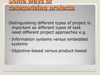 Some ways of
Some ways of
categorizing projects
categorizing projects
Distinguishing different types of project is
important as different types of task
need different project approaches e.g.
 Information systems versus embedded
systems
 Objective-based versus product-based
10
 