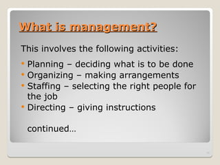 What is management?
What is management?
This involves the following activities:
 Planning – deciding what is to be done
 Organizing – making arrangements
 Staffing – selecting the right people for
the job
 Directing – giving instructions
continued…
11
 