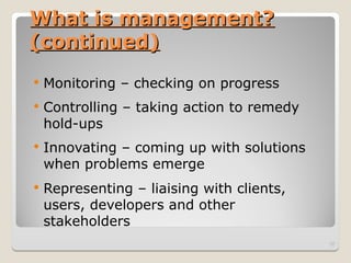 What is management?
What is management?
(continued)
(continued)
 Monitoring – checking on progress
 Controlling – taking action to remedy
hold-ups
 Innovating – coming up with solutions
when problems emerge
 Representing – liaising with clients,
users, developers and other
stakeholders
12
 