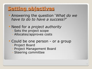 Setting objectives
Setting objectives
 Answering the question ‘What do we
have to do to have a success?’
 Need for a project authority
◦ Sets the project scope
◦ Allocates/approves costs
 Could be one person - or a group
◦ Project Board
◦ Project Management Board
◦ Steering committee
13
 