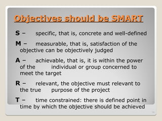 Objectives should be SMART
Objectives should be SMART
S – specific, that is, concrete and well-defined
M – measurable, that is, satisfaction of the
objective can be objectively judged
A – achievable, that is, it is within the power
of the individual or group concerned to
meet the target
R – relevant, the objective must relevant to
the true purpose of the project
T – time constrained: there is defined point in
time by which the objective should be achieved
14
 