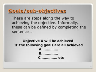 Goals/sub-objectives
Goals/sub-objectives
These are steps along the way to
achieving the objective. Informally,
these can be defined by completing the
sentence…
Objective X will be achieved
IF the following goals are all achieved
A……………
B……………
C…………… etc
15
 