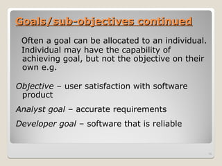 Goals/sub-objectives continued
Goals/sub-objectives continued
Often a goal can be allocated to an individual.
Individual may have the capability of
achieving goal, but not the objective on their
own e.g.
Objective – user satisfaction with software
product
Analyst goal – accurate requirements
Developer goal – software that is reliable
16
 
