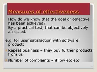Measures of effectiveness
Measures of effectiveness
How do we know that the goal or objective
has been achieved?
By a practical test, that can be objectively
assessed.
e.g. for user satisfaction with software
product:
 Repeat business – they buy further products
from us
 Number of complaints – if low etc etc
17
 