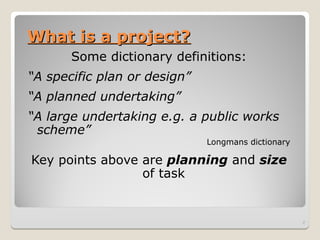 What is a project?
What is a project?
Some dictionary definitions:
“A specific plan or design”
“A planned undertaking”
“A large undertaking e.g. a public works
scheme”
Longmans dictionary
Key points above are planning and size
of task
2
 
