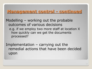 Management control - continued
Management control - continued
Modelling – working out the probable
outcomes of various decisions
e.g. if we employ two more staff at location X
how quickly can we get the documents
processed?
Implementation – carrying out the
remedial actions that have been decided
upon
21
 