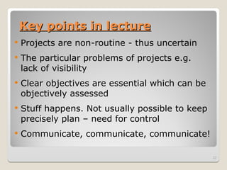 Key points in lecture
Key points in lecture
 Projects are non-routine - thus uncertain
 The particular problems of projects e.g.
lack of visibility
 Clear objectives are essential which can be
objectively assessed
 Stuff happens. Not usually possible to keep
precisely plan – need for control
 Communicate, communicate, communicate!
22
 